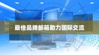外贸邮箱优选助力国际交流，探寻最佳品牌邮箱