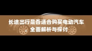 长途出行是否适合购买电动汽车，全面解析与探讨指南