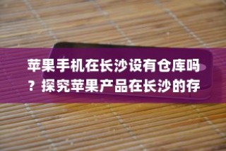 苹果手机在长沙设有仓库吗？探究苹果产品在长沙的存储与配送