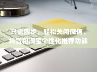 只需四步，轻松关闭微信、抖音和淘宝个性化推荐功能