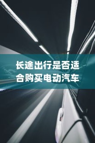 长途出行是否适合购买电动汽车？全面解析与考量因素指南