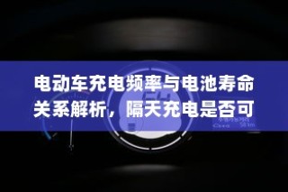 电动车充电频率与电池寿命关系解析，隔天充电是否可行探讨