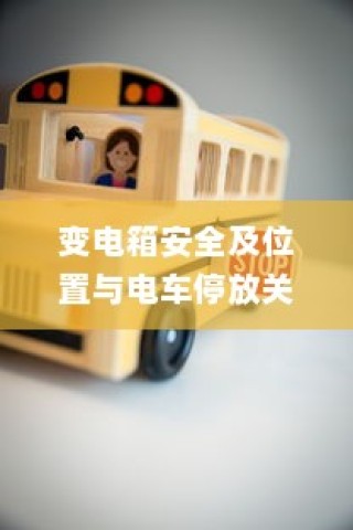 电车停车规范与变电箱安全，探讨电车停放对变电箱位置的影响