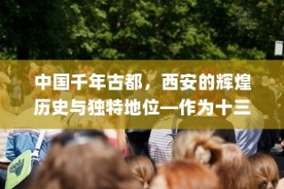 中国千年古都，西安的辉煌历史与独特地位—作为十三朝古都的传奇
