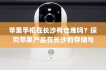 苹果手机在长沙有仓库吗？探究苹果产品在长沙的存储与物流