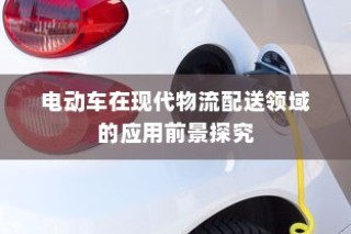 电动车在现代物流配送领域的应用前景深度探究