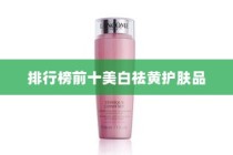 美白去黄护肤品哪款好？美白祛黄护肤品排行榜前十—你的肌肤焕白之旅
