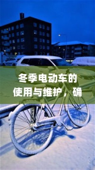 冬季电动车使用与维护指南，保障寒冷季节电车驰骋无阻