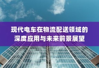 现代电车在物流配送领域的深度应用及未来前景展望