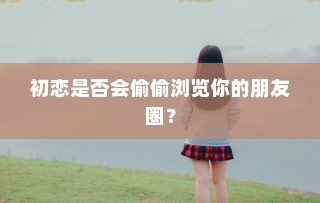 初恋会悄悄关注你的朋友圈动态吗？