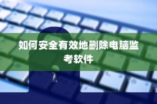 如何安全有效地删除电脑监考软件的方法和步骤指南