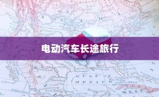 长途旅行是否适合购买电动汽车？全面解析与考量因素深度探讨