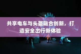 共享电车与头盔融合创新，共创安全出行新时代