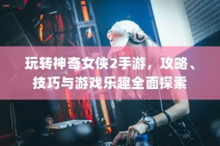 玩转神奇女侠2手游攻略秘籍与游戏乐趣全面解析