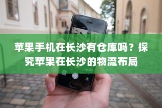苹果手机在长沙有仓库吗？探究苹果在长沙的物流布局