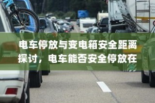 电车停放与变电箱安全距离探讨，电车能否靠近变电箱安全停车？