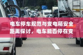 电车停车规范与变电箱安全距离探讨，电车能否靠近变电箱停车？
