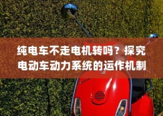 电动车动力系统运作机制揭秘，纯电车不走时电机是否转动？
