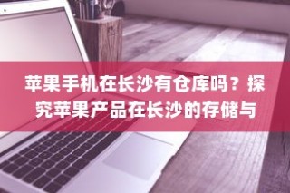 苹果手机在长沙有仓库吗？探究苹果产品在长沙的存储与物流