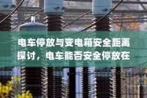 电车停放与变电箱安全距离探讨，电车能否靠近变电箱安全停车？