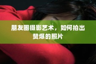 朋友圈摄影艺术，掌握技巧，轻松拍出赞爆朋友圈的照片！