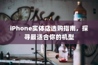 iPhone实体店选购指南，探寻最适合你的机型