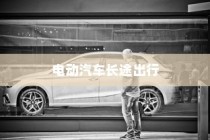 长途出行是否适合购买电动汽车，全面解析与探讨指南