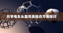 共享电车头盔完美融合方案深度探讨