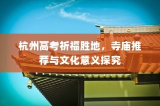 杭州高考祈福胜地，寺庙推荐及文化意义深度解读