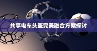 共享电车头盔完美融合方案深度探讨
