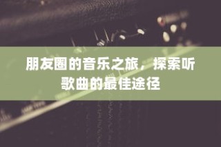 朋友圈音乐之旅，探索最佳听歌曲径
