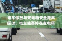 电车停放与变电箱安全距离探讨，电车能否安全停放在变电箱附近？