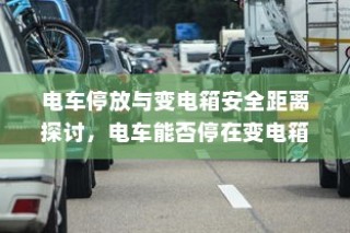电车停放与变电箱安全距离探讨，电车能否安全停放在变电箱附近？