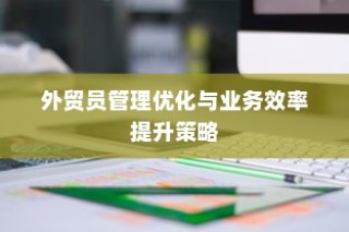 外贸员管理优化与业务效率提升策略探讨