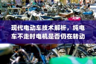 现代电动车技术深度解析，电机运转与纯电车不走时的状态探讨