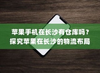 苹果手机在长沙有仓库吗？探究苹果在长沙的物流布局