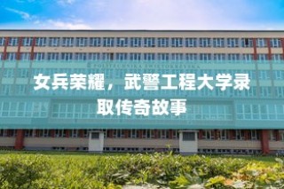 女兵荣耀，武警工程大学录取的传奇之旅
