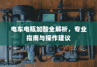 电车电瓶加酸全攻略，专业指南、操作建议及解析