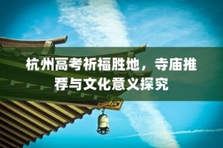 杭州高考祈福胜地，寺庙推荐及文化意义深度解读
