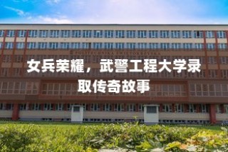 女兵荣耀，武警工程大学录取的传奇之旅