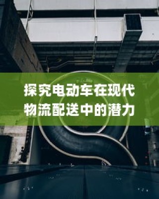 电动车在现代物流配送中的潜力与现状探究
