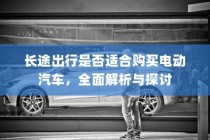 长途出行是否适合购买电动汽车，全面解析与探讨指南