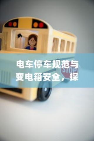 电车停车规范与变电箱安全，探讨电车停放对变电箱位置的影响