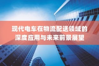 现代电车在物流配送领域的深度应用及未来前景展望