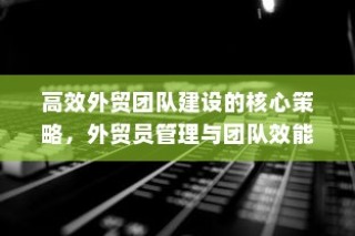 高效外贸团队建设核心策略及外贸员管理与团队效能提升之道