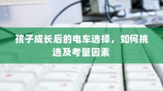 孩子成长后的电车之选，挑选攻略与考量因素全解析