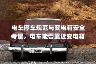 电车停车规范与变电箱安全考量，电车靠近变电箱停车可行性探讨