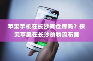 苹果手机在长沙有仓库吗？探究苹果在长沙的物流布局