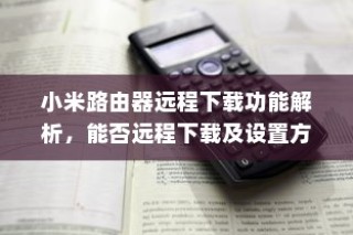 小米路由器远程下载功能解析，能否远程下载及设置方法