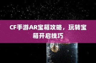 CF手游AR宝箱攻略，玩转开启技巧，赢取丰厚奖励